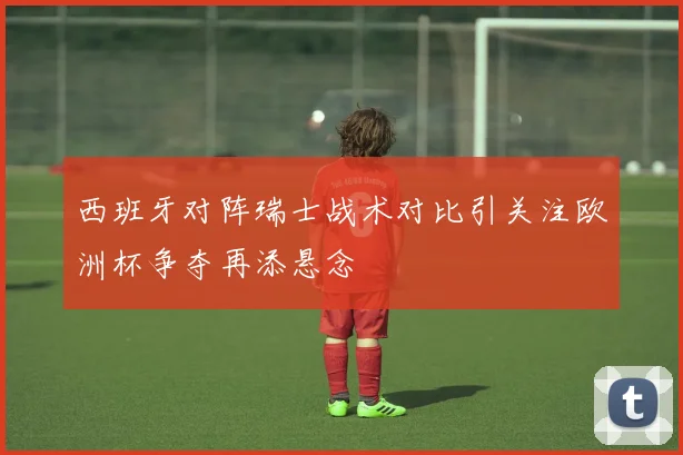 西班牙对阵瑞士战术对比引关注欧洲杯争夺再添悬念