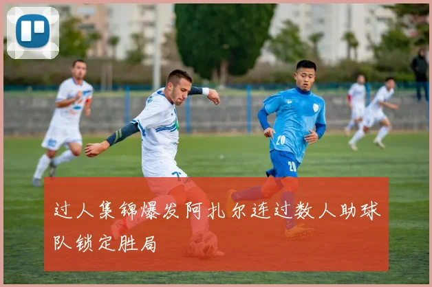过人集锦爆发阿扎尔连过数人助球队锁定胜局