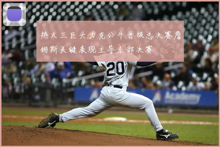 热火三巨头力克公牛晋级总决赛詹姆斯关键表现主导东部决赛