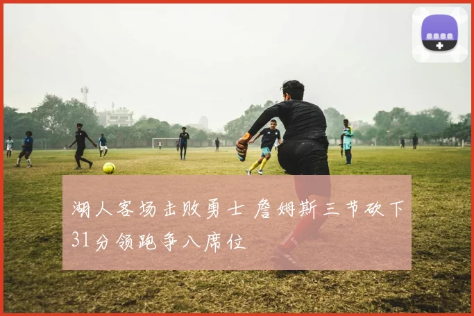 湖人客场击败勇士 詹姆斯三节砍下31分领跑争八席位