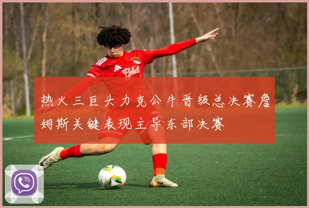 热火三巨头力克公牛晋级总决赛詹姆斯关键表现主导东部决赛