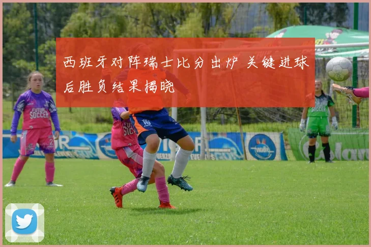 西班牙对阵瑞士比分出炉 关键进球后胜负结果揭晓