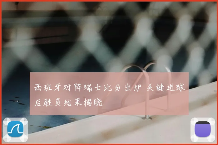 西班牙对阵瑞士比分出炉 关键进球后胜负结果揭晓